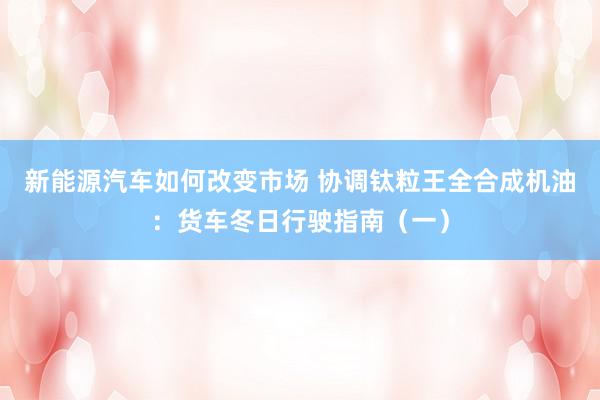 新能源汽车如何改变市场 协调钛粒王全合成机油：货车冬日行驶指南（一）