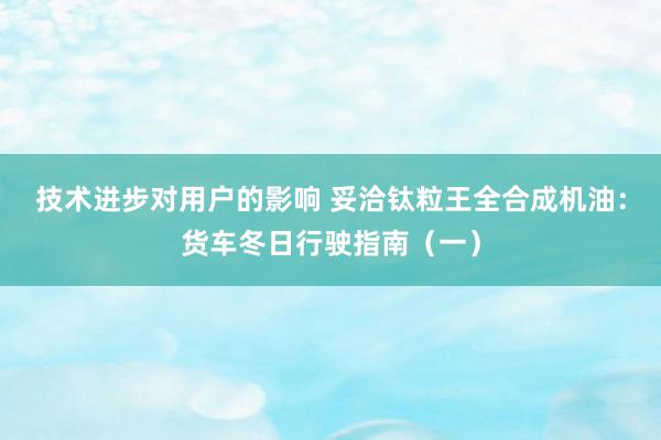 技术进步对用户的影响 妥洽钛粒王全合成机油：货车冬日行驶指南（一）