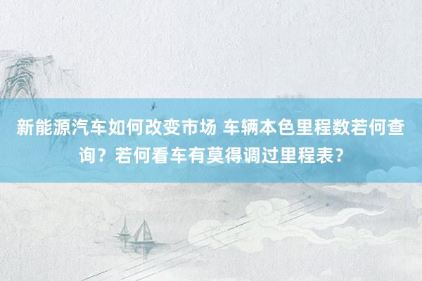 新能源汽车如何改变市场 车辆本色里程数若何查询？若何看车有莫得调过里程表？