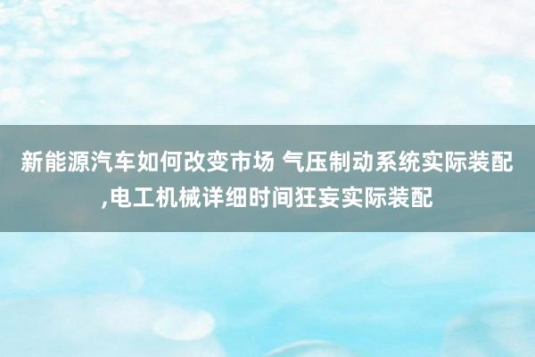 新能源汽车如何改变市场 气压制动系统实际装配,电工机械详细时间狂妄实际装配