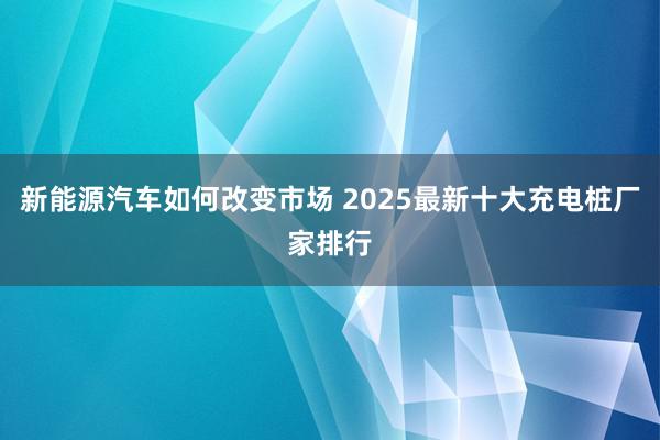 新能源汽车如何改变市场 2025最新十大充电桩厂家排行