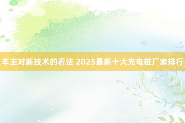 车主对新技术的看法 2025最新十大充电桩厂家排行