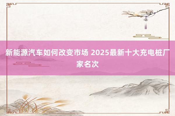 新能源汽车如何改变市场 2025最新十大充电桩厂家名次