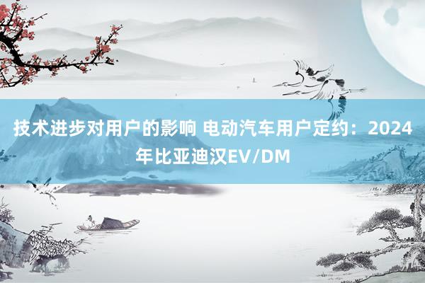 技术进步对用户的影响 电动汽车用户定约：2024年比亚迪汉EV/DM