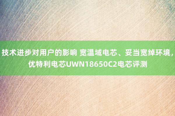 技术进步对用户的影响 宽温域电芯、妥当宽绰环境，优特利电芯UWN18650C2电芯评测