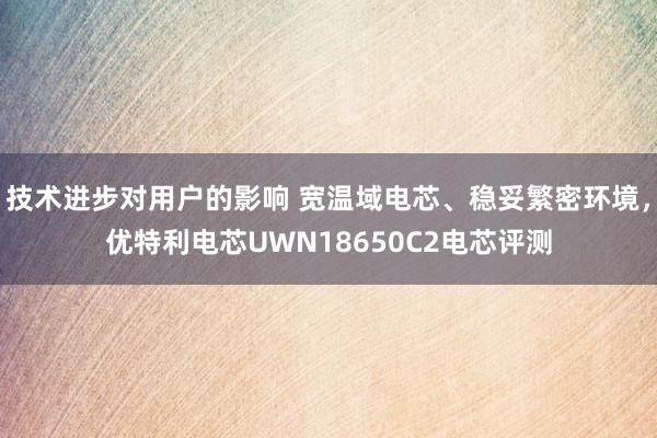 技术进步对用户的影响 宽温域电芯、稳妥繁密环境，优特利电芯UWN18650C2电芯评测