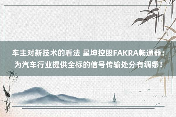 车主对新技术的看法 星坤控股FAKRA畅通器：为汽车行业提供全标的信号传输处分有绸缪！