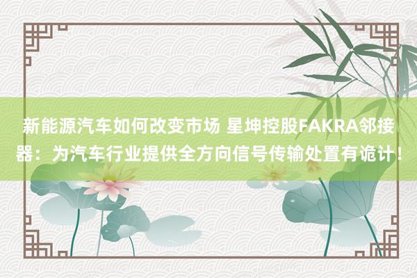 新能源汽车如何改变市场 星坤控股FAKRA邻接器：为汽车行业提供全方向信号传输处置有诡计！