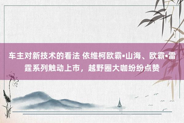 车主对新技术的看法 依维柯欧霸•山海、欧霸•雷霆系列触动上市，越野圈大咖纷纷点赞