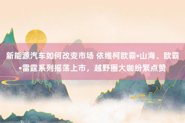 新能源汽车如何改变市场 依维柯欧霸•山海、欧霸•雷霆系列摇荡上市，越野圈大咖纷繁点赞