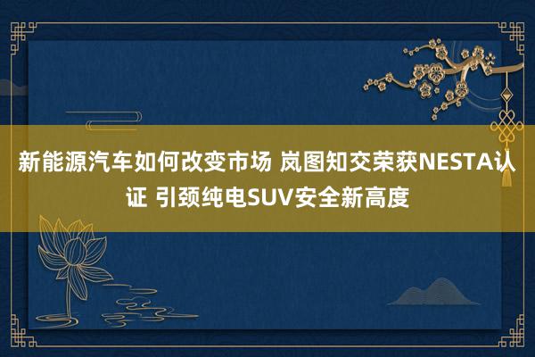 新能源汽车如何改变市场 岚图知交荣获NESTA认证 引颈纯电SUV安全新高度