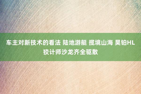 车主对新技术的看法 陆地游艇 揽境山海 昊铂HL狡计师沙龙齐全驱散