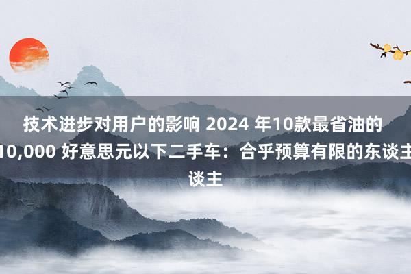 技术进步对用户的影响 2024 年10款最省油的 10,000 好意思元以下二手车：合乎预算有限的东谈主