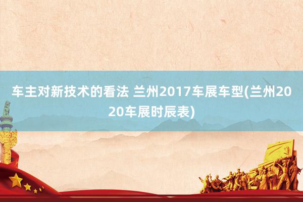 车主对新技术的看法 兰州2017车展车型(兰州2020车展时辰表)