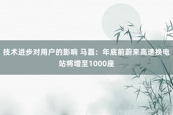 技术进步对用户的影响 马磊：年底前蔚来高速换电站将增至1000座