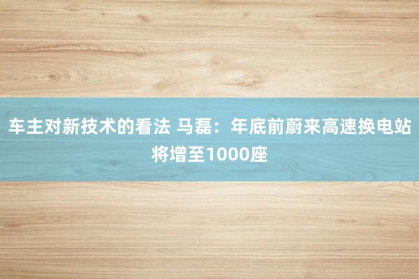 车主对新技术的看法 马磊：年底前蔚来高速换电站将增至1000座