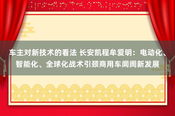 车主对新技术的看法 长安凯程牟爱明：电动化、智能化、全球化战术引颈商用车阛阓新发展