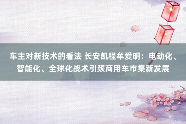 车主对新技术的看法 长安凯程牟爱明：电动化、智能化、全球化战术引颈商用车市集新发展