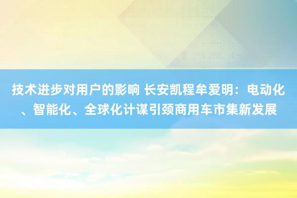 技术进步对用户的影响 长安凯程牟爱明：电动化、智能化、全球化计谋引颈商用车市集新发展