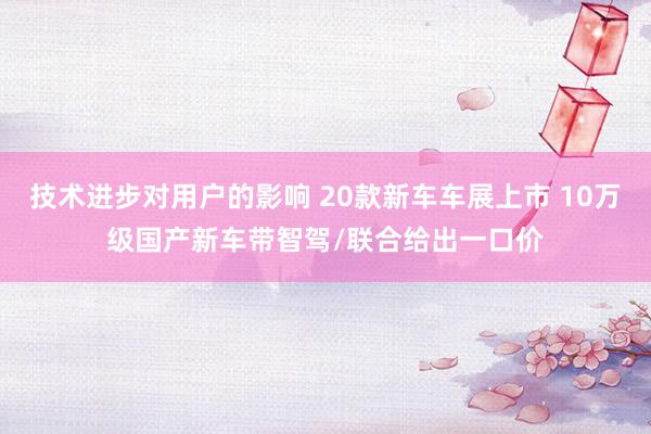 技术进步对用户的影响 20款新车车展上市 10万级国产新车带智驾/联合给出一口价