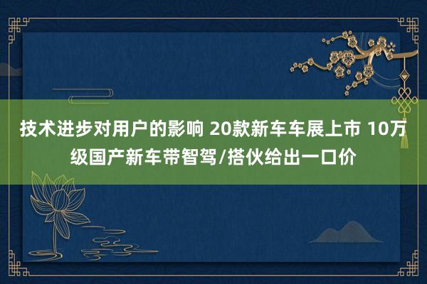 技术进步对用户的影响 20款新车车展上市 10万级国产新车带智驾/搭伙给出一口价