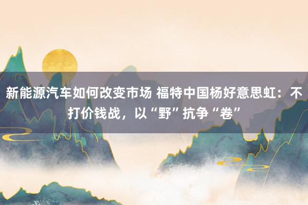 新能源汽车如何改变市场 福特中国杨好意思虹：不打价钱战，以“野”抗争“卷”