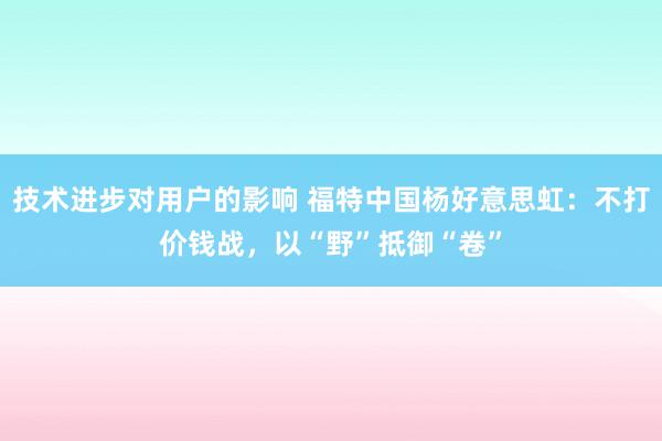 技术进步对用户的影响 福特中国杨好意思虹：不打价钱战，以“野”抵御“卷”