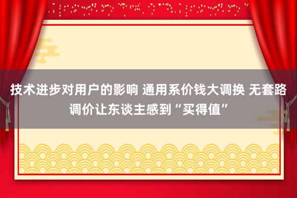 技术进步对用户的影响 通用系价钱大调换 无套路调价让东谈主感到“买得值”