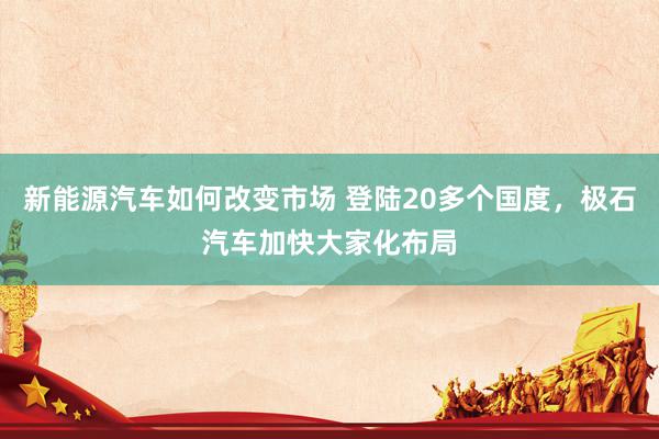 新能源汽车如何改变市场 登陆20多个国度，极石汽车加快大家化布局