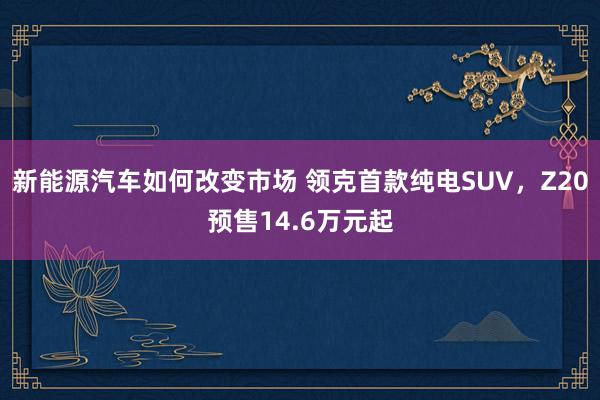 新能源汽车如何改变市场 领克首款纯电SUV，Z20预售14.6万元起