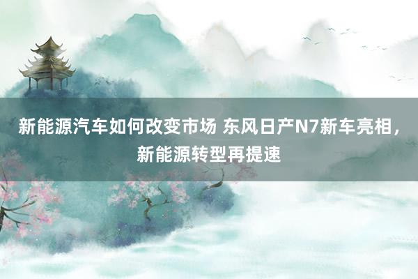 新能源汽车如何改变市场 东风日产N7新车亮相，新能源转型再提速