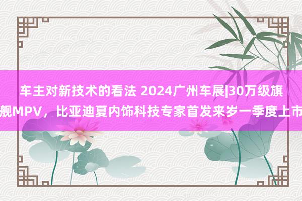 车主对新技术的看法 2024广州车展|30万级旗舰MPV，比亚迪夏内饰科技专家首发来岁一季度上市