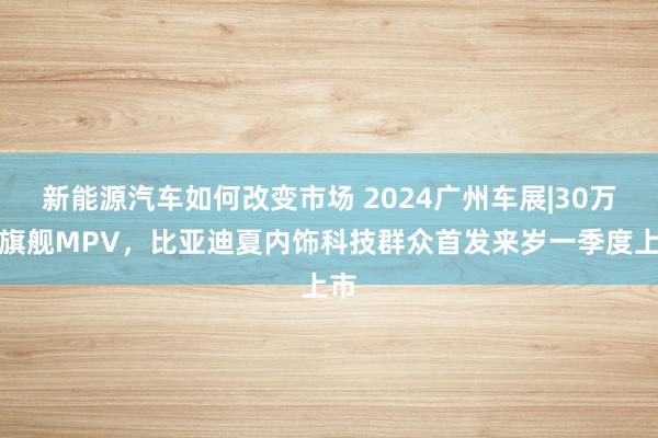 新能源汽车如何改变市场 2024广州车展|30万级旗舰MPV，比亚迪夏内饰科技群众首发来岁一季度上市