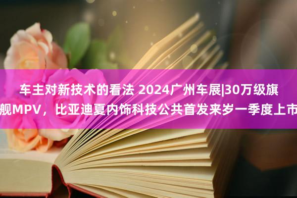 车主对新技术的看法 2024广州车展|30万级旗舰MPV，比亚迪夏内饰科技公共首发来岁一季度上市