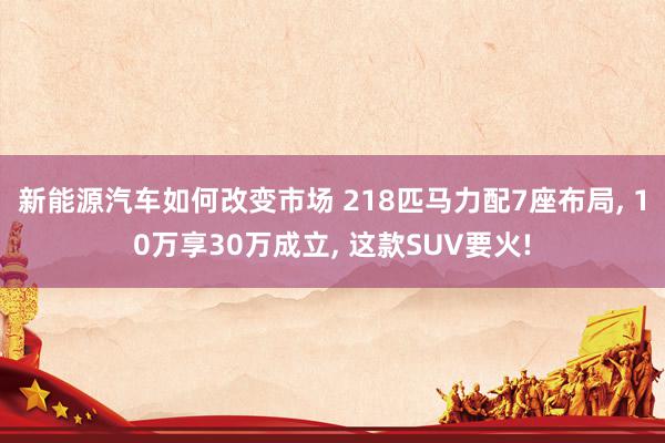 新能源汽车如何改变市场 218匹马力配7座布局, 10万享30万成立, 这款SUV要火!