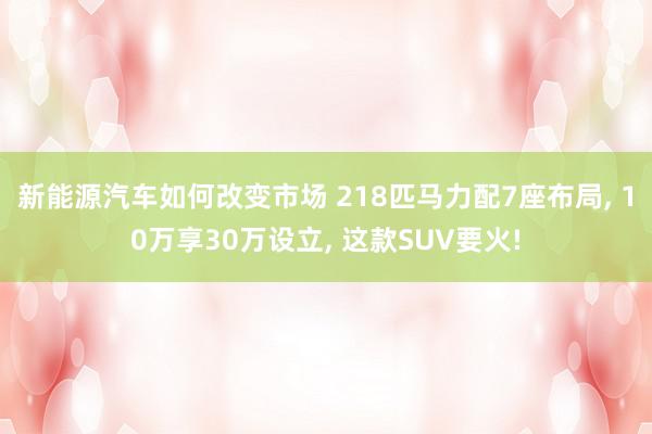 新能源汽车如何改变市场 218匹马力配7座布局, 10万享30万设立, 这款SUV要火!