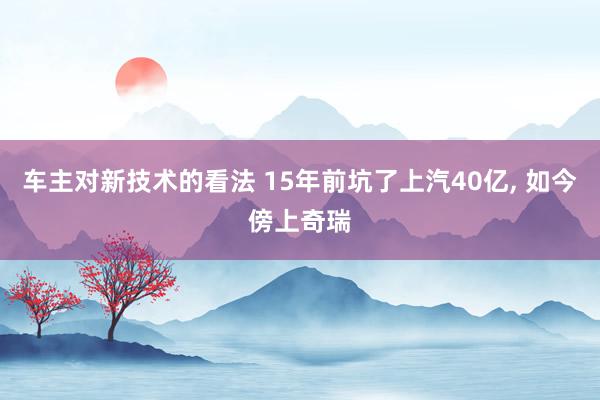 车主对新技术的看法 15年前坑了上汽40亿, 如今傍上奇瑞