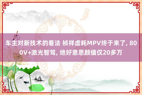 车主对新技术的看法 祯祥虚耗MPV终于来了, 800V+激光智驾, 绝好意思颜值仅20多万