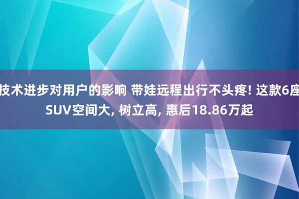 技术进步对用户的影响 带娃远程出行不头疼! 这款6座SUV空间大, 树立高, 惠后18.86万起