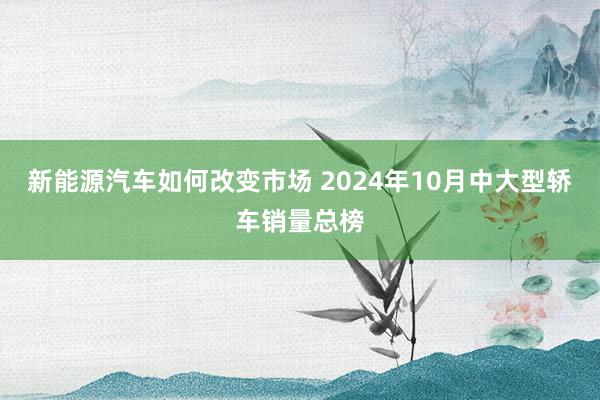 新能源汽车如何改变市场 2024年10月中大型轿车销量总榜