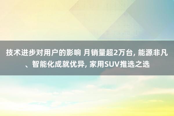 技术进步对用户的影响 月销量超2万台, 能源非凡、智能化成就优异, 家用SUV推选之选