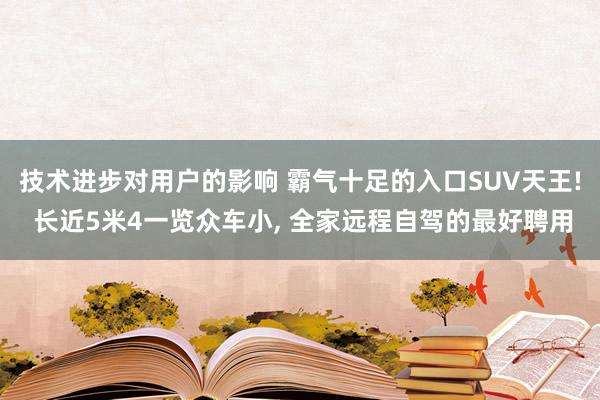 技术进步对用户的影响 霸气十足的入口SUV天王! 长近5米4一览众车小, 全家远程自驾的最好聘用