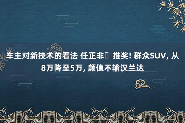 车主对新技术的看法 任正非‌推奖! 群众SUV, 从8万降至5万, 颜值不输汉兰达