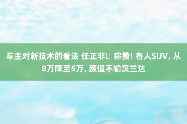 车主对新技术的看法 任正非‌称赞! 各人SUV, 从8万降至5万, 颜值不输汉兰达