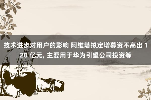 技术进步对用户的影响 阿维塔拟定增募资不高出 120 亿元, 主要用于华为引望公司投资等