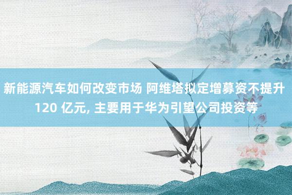 新能源汽车如何改变市场 阿维塔拟定增募资不提升 120 亿元, 主要用于华为引望公司投资等