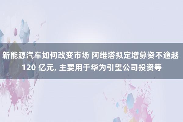 新能源汽车如何改变市场 阿维塔拟定增募资不逾越 120 亿元, 主要用于华为引望公司投资等