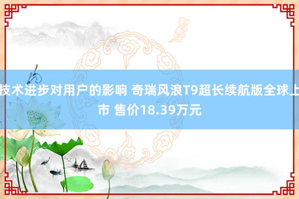 技术进步对用户的影响 奇瑞风浪T9超长续航版全球上市 售价18.39万元