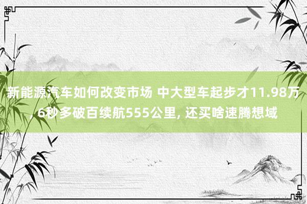 新能源汽车如何改变市场 中大型车起步才11.98万, 6秒多破百续航555公里, 还买啥速腾想域