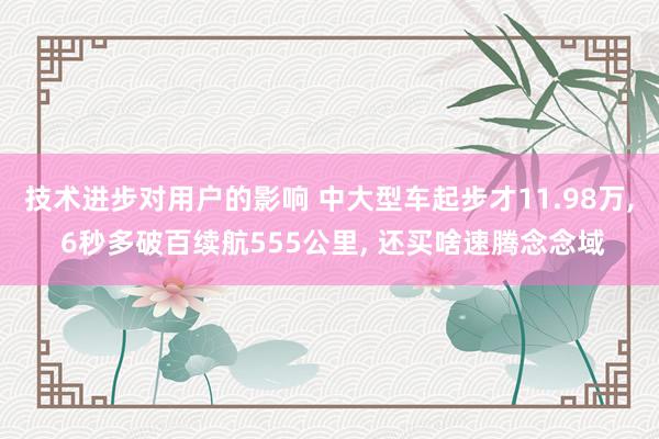 技术进步对用户的影响 中大型车起步才11.98万, 6秒多破百续航555公里, 还买啥速腾念念域